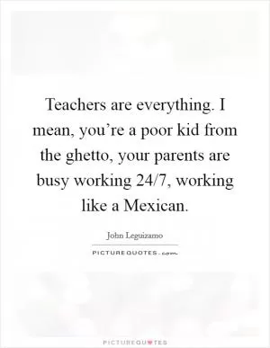 Teachers are everything. I mean, you’re a poor kid from the ghetto, your parents are busy working 24/7, working like a Mexican Picture Quote #1