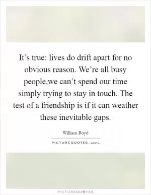 It’s true: lives do drift apart for no obvious reason. We’re all busy people,we can’t spend our time simply trying to stay in touch. The test of a friendship is if it can weather these inevitable gaps Picture Quote #1