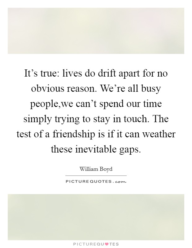 It's true: lives do drift apart for no obvious reason. We're all busy people,we can't spend our time simply trying to stay in touch. The test of a friendship is if it can weather these inevitable gaps. Picture Quote #1