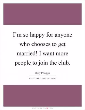 I’m so happy for anyone who chooses to get married! I want more people to join the club Picture Quote #1