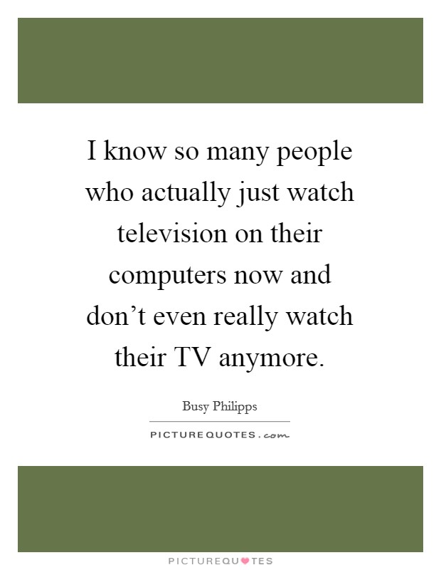 I know so many people who actually just watch television on their computers now and don't even really watch their TV anymore. Picture Quote #1