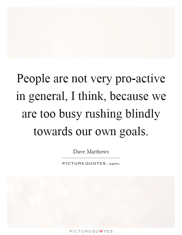 People are not very pro-active in general, I think, because we are too busy rushing blindly towards our own goals. Picture Quote #1