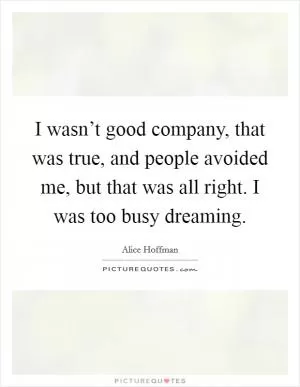 I wasn’t good company, that was true, and people avoided me, but that was all right. I was too busy dreaming Picture Quote #1