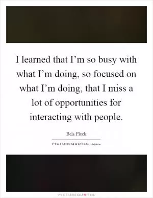 I learned that I’m so busy with what I’m doing, so focused on what I’m doing, that I miss a lot of opportunities for interacting with people Picture Quote #1