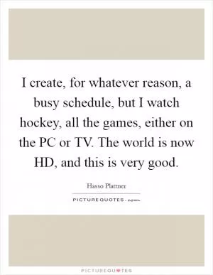 I create, for whatever reason, a busy schedule, but I watch hockey, all the games, either on the PC or TV. The world is now HD, and this is very good Picture Quote #1