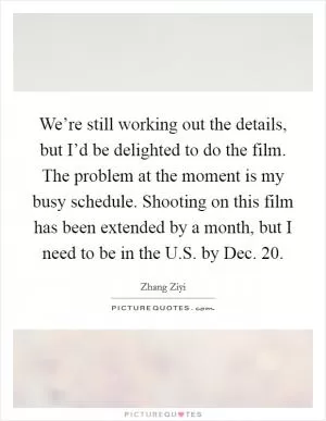 We’re still working out the details, but I’d be delighted to do the film. The problem at the moment is my busy schedule. Shooting on this film has been extended by a month, but I need to be in the U.S. by Dec. 20 Picture Quote #1