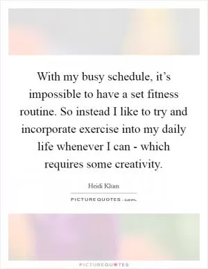 With my busy schedule, it’s impossible to have a set fitness routine. So instead I like to try and incorporate exercise into my daily life whenever I can - which requires some creativity Picture Quote #1