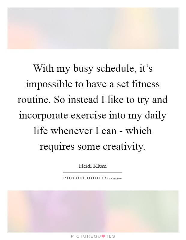 With my busy schedule, it's impossible to have a set fitness routine. So instead I like to try and incorporate exercise into my daily life whenever I can - which requires some creativity. Picture Quote #1