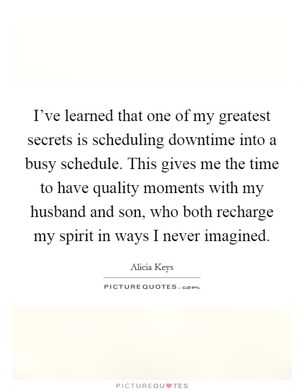 I've learned that one of my greatest secrets is scheduling downtime into a busy schedule. This gives me the time to have quality moments with my husband and son, who both recharge my spirit in ways I never imagined. Picture Quote #1