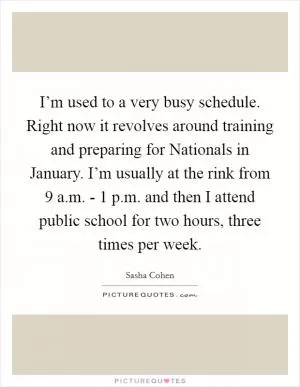 I’m used to a very busy schedule. Right now it revolves around training and preparing for Nationals in January. I’m usually at the rink from 9 a.m. - 1 p.m. and then I attend public school for two hours, three times per week Picture Quote #1