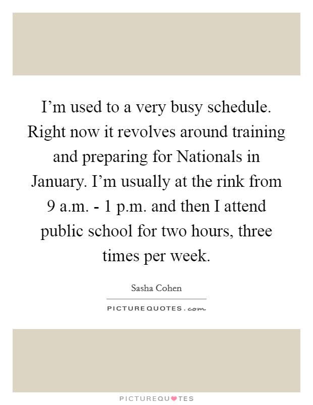 I'm used to a very busy schedule. Right now it revolves around training and preparing for Nationals in January. I'm usually at the rink from 9 a.m. - 1 p.m. and then I attend public school for two hours, three times per week. Picture Quote #1