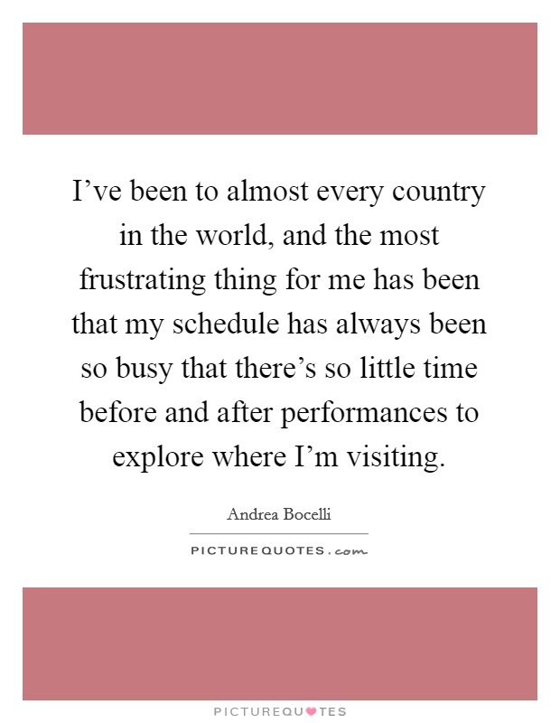 I've been to almost every country in the world, and the most frustrating thing for me has been that my schedule has always been so busy that there's so little time before and after performances to explore where I'm visiting. Picture Quote #1