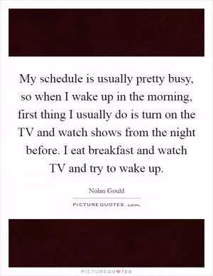 My schedule is usually pretty busy, so when I wake up in the morning, first thing I usually do is turn on the TV and watch shows from the night before. I eat breakfast and watch TV and try to wake up Picture Quote #1