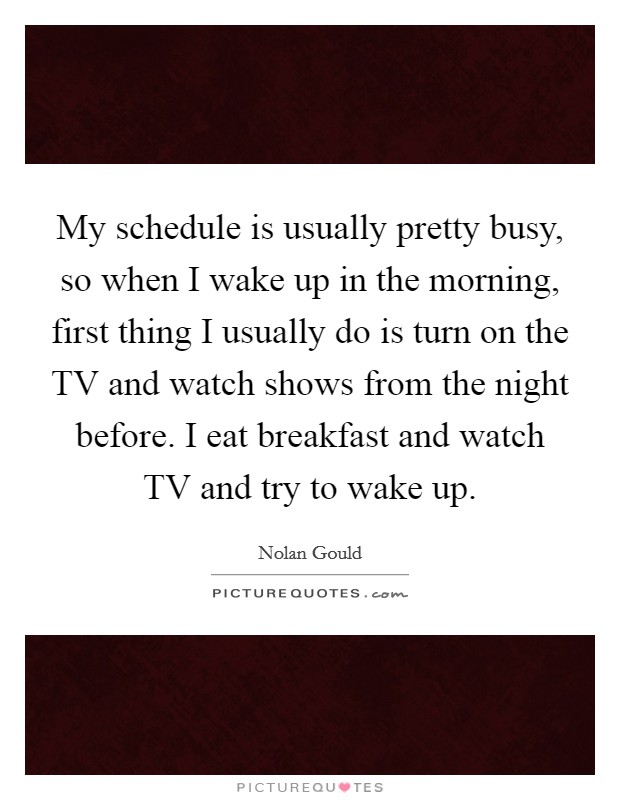 My schedule is usually pretty busy, so when I wake up in the morning, first thing I usually do is turn on the TV and watch shows from the night before. I eat breakfast and watch TV and try to wake up. Picture Quote #1