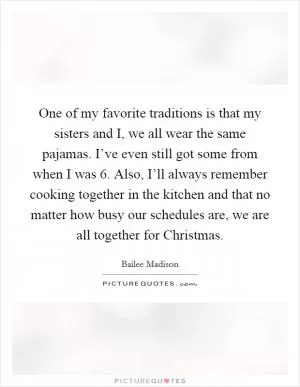 One of my favorite traditions is that my sisters and I, we all wear the same pajamas. I’ve even still got some from when I was 6. Also, I’ll always remember cooking together in the kitchen and that no matter how busy our schedules are, we are all together for Christmas Picture Quote #1