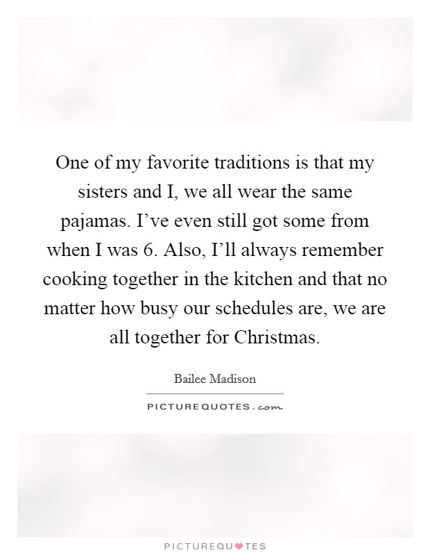 One of my favorite traditions is that my sisters and I, we all wear the same pajamas. I've even still got some from when I was 6. Also, I'll always remember cooking together in the kitchen and that no matter how busy our schedules are, we are all together for Christmas. Picture Quote #1
