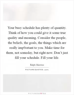 Your busy schedule has plenty of quantity. Think of how you could give it some true quality and meaning. Consider the people, the beliefs, the goals, the things which are really imp9ortant to you. Make time for them, not someday, but right now. Don’t just fill your schedule. Fill your life Picture Quote #1