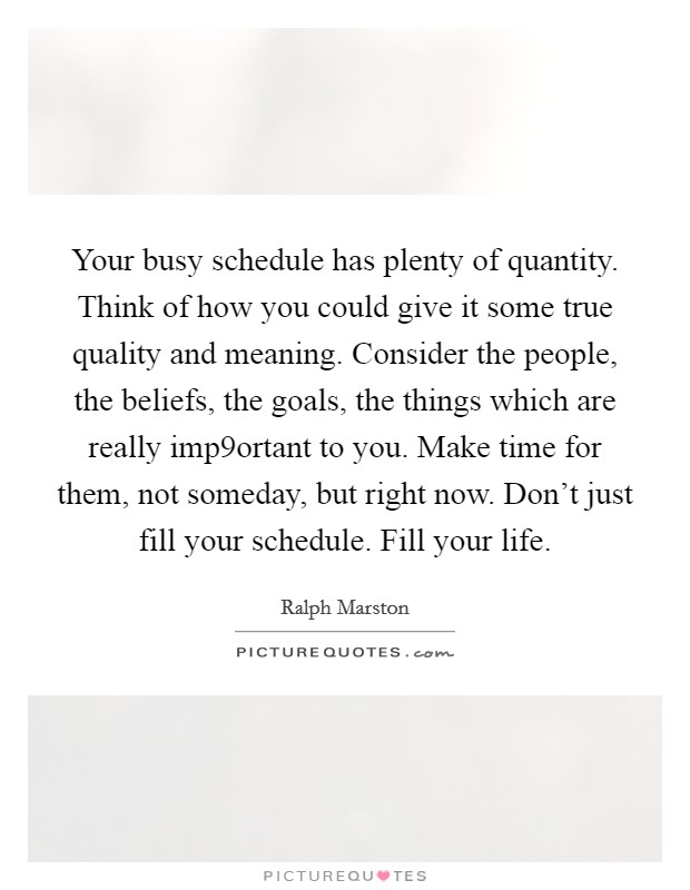 Your busy schedule has plenty of quantity. Think of how you could give it some true quality and meaning. Consider the people, the beliefs, the goals, the things which are really imp9ortant to you. Make time for them, not someday, but right now. Don't just fill your schedule. Fill your life. Picture Quote #1