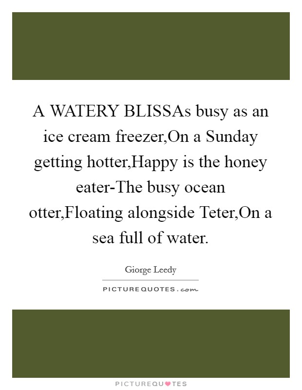 A WATERY BLISSAs busy as an ice cream freezer,On a Sunday getting hotter,Happy is the honey eater-The busy ocean otter,Floating alongside Teter,On a sea full of water. Picture Quote #1