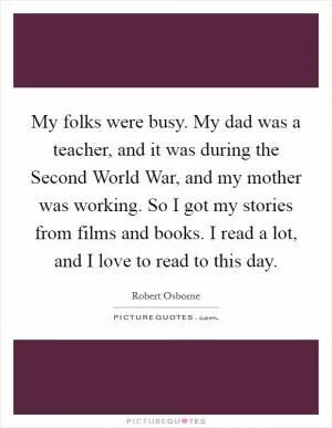My folks were busy. My dad was a teacher, and it was during the Second World War, and my mother was working. So I got my stories from films and books. I read a lot, and I love to read to this day Picture Quote #1