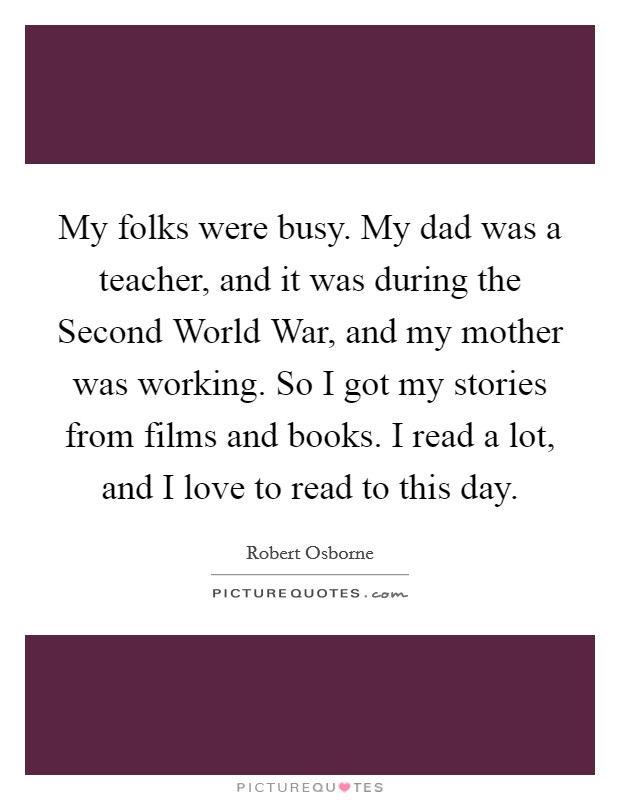 My folks were busy. My dad was a teacher, and it was during the Second World War, and my mother was working. So I got my stories from films and books. I read a lot, and I love to read to this day. Picture Quote #1