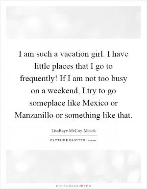 I am such a vacation girl. I have little places that I go to frequently! If I am not too busy on a weekend, I try to go someplace like Mexico or Manzanillo or something like that Picture Quote #1