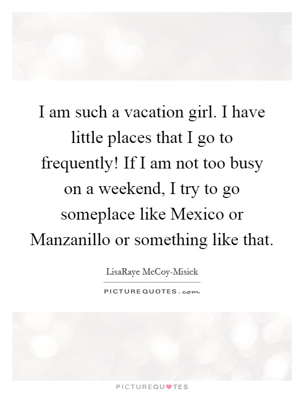 I am such a vacation girl. I have little places that I go to frequently! If I am not too busy on a weekend, I try to go someplace like Mexico or Manzanillo or something like that. Picture Quote #1