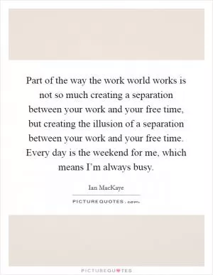 Part of the way the work world works is not so much creating a separation between your work and your free time, but creating the illusion of a separation between your work and your free time. Every day is the weekend for me, which means I’m always busy Picture Quote #1