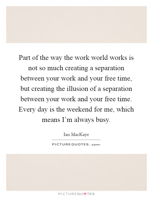 Part of the way the work world works is not so much creating a separation between your work and your free time, but creating the illusion of a separation between your work and your free time. Every day is the weekend for me, which means I'm always busy. Picture Quote #1