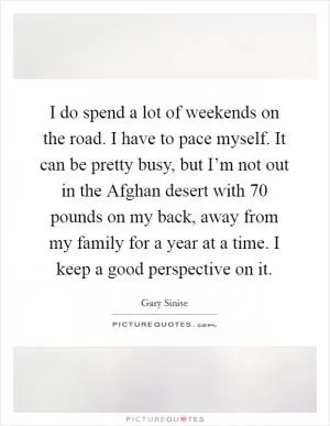 I do spend a lot of weekends on the road. I have to pace myself. It can be pretty busy, but I’m not out in the Afghan desert with 70 pounds on my back, away from my family for a year at a time. I keep a good perspective on it Picture Quote #1