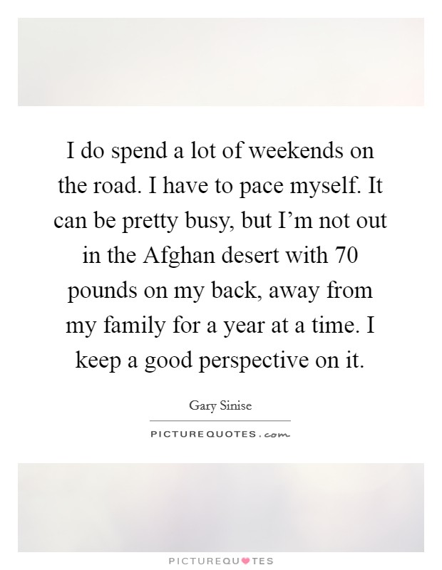 I do spend a lot of weekends on the road. I have to pace myself. It can be pretty busy, but I'm not out in the Afghan desert with 70 pounds on my back, away from my family for a year at a time. I keep a good perspective on it. Picture Quote #1