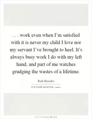 . . . work even when I’m satisfied with it is never my child I love nor my servant I’ve brought to heel. It’s always busy work I do with my left hand, and part of me watches grudging the wastes of a lifetime Picture Quote #1