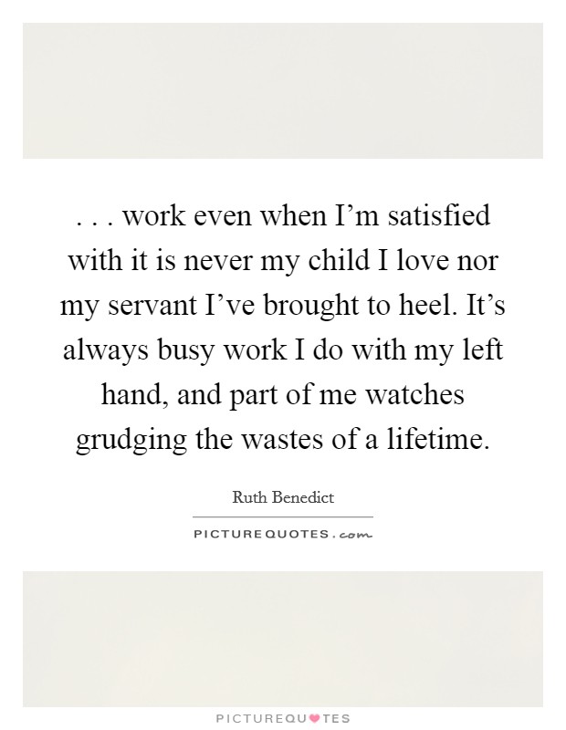 . . . work even when I'm satisfied with it is never my child I love nor my servant I've brought to heel. It's always busy work I do with my left hand, and part of me watches grudging the wastes of a lifetime. Picture Quote #1