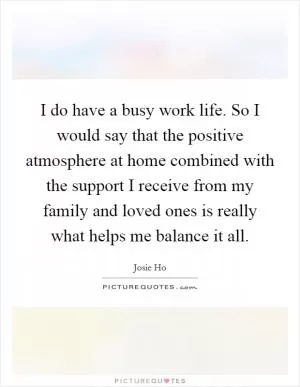 I do have a busy work life. So I would say that the positive atmosphere at home combined with the support I receive from my family and loved ones is really what helps me balance it all Picture Quote #1