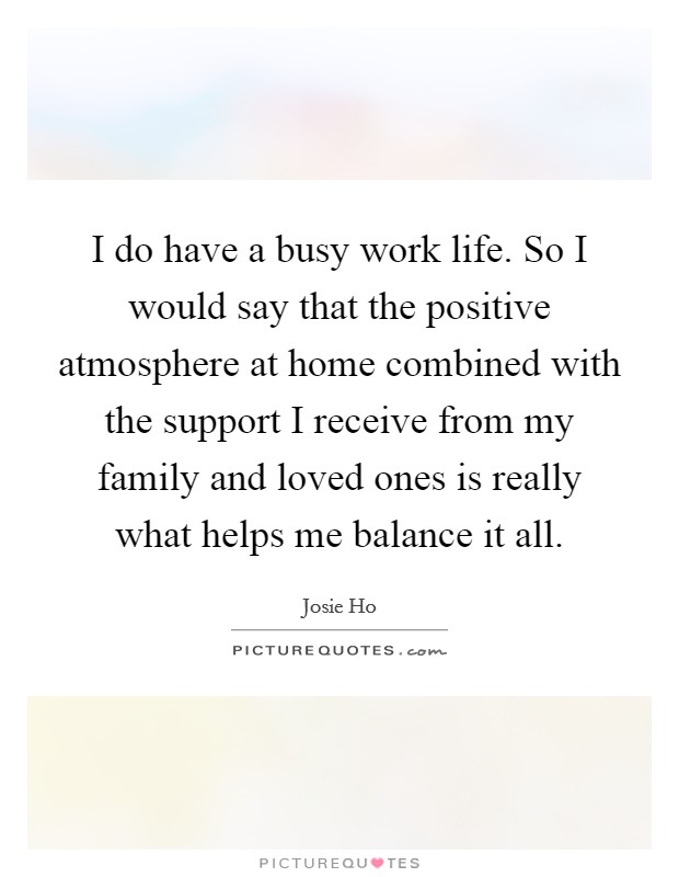 I do have a busy work life. So I would say that the positive atmosphere at home combined with the support I receive from my family and loved ones is really what helps me balance it all. Picture Quote #1