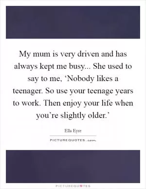 My mum is very driven and has always kept me busy... She used to say to me, ‘Nobody likes a teenager. So use your teenage years to work. Then enjoy your life when you’re slightly older.’ Picture Quote #1