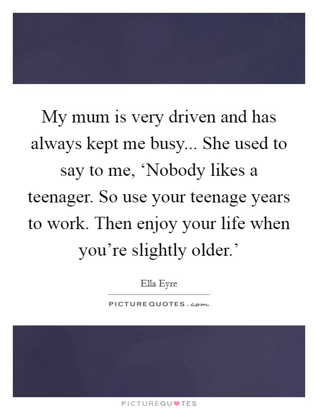 My mum is very driven and has always kept me busy... She used to say to me, ‘Nobody likes a teenager. So use your teenage years to work. Then enjoy your life when you're slightly older.' Picture Quote #1