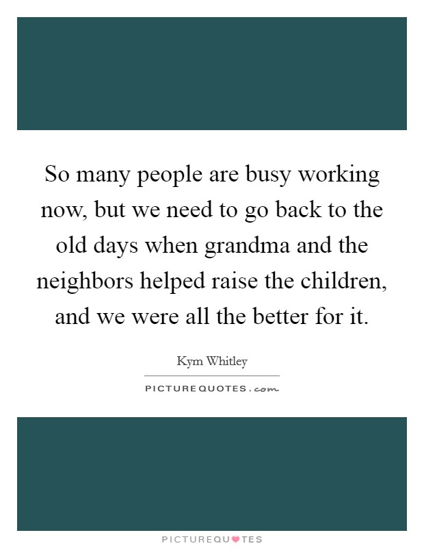 So many people are busy working now, but we need to go back to the old days when grandma and the neighbors helped raise the children, and we were all the better for it. Picture Quote #1