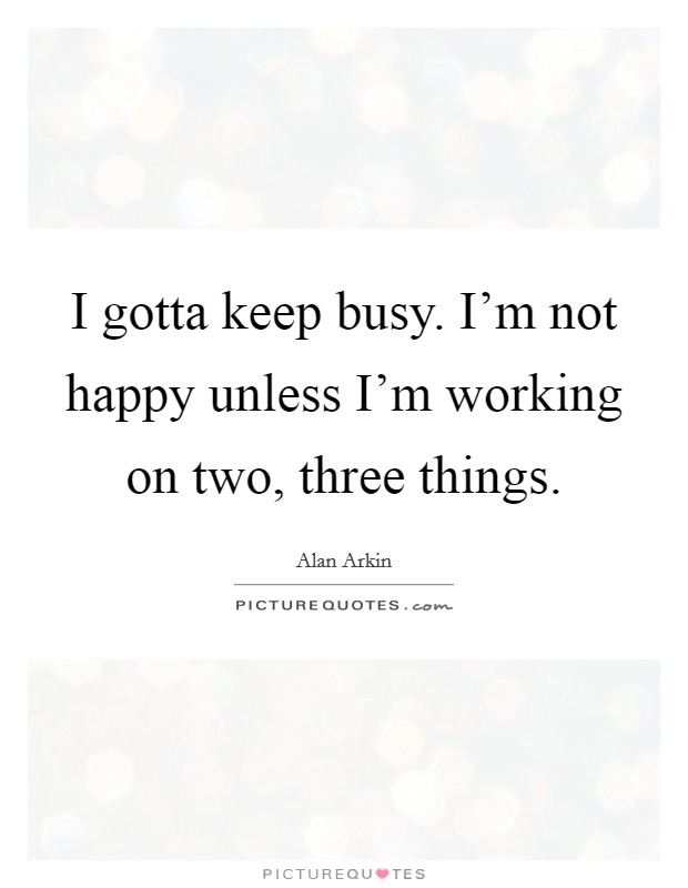 I gotta keep busy. I'm not happy unless I'm working on two, three things. Picture Quote #1