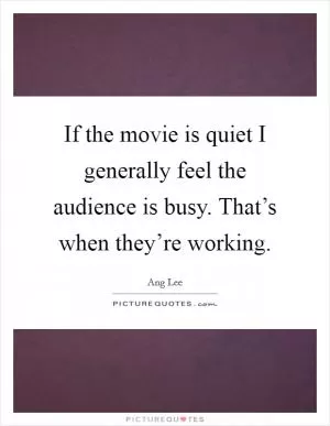 If the movie is quiet I generally feel the audience is busy. That’s when they’re working Picture Quote #1