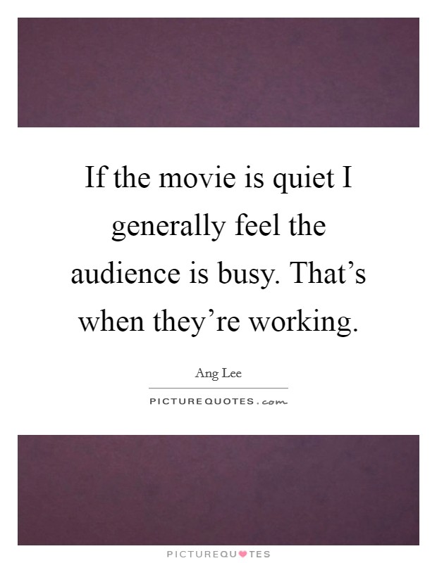 If the movie is quiet I generally feel the audience is busy. That's when they're working. Picture Quote #1