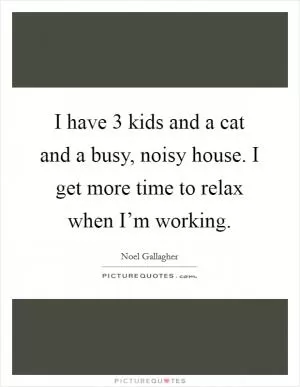 I have 3 kids and a cat and a busy, noisy house. I get more time to relax when I’m working Picture Quote #1