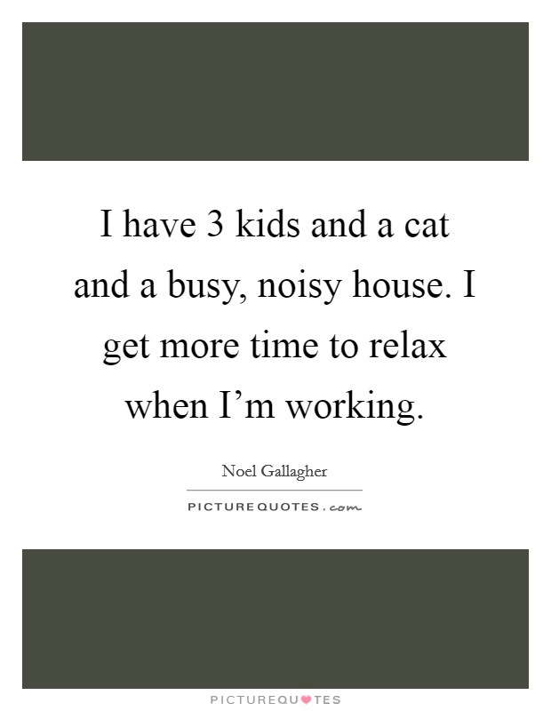 I have 3 kids and a cat and a busy, noisy house. I get more time to relax when I'm working. Picture Quote #1