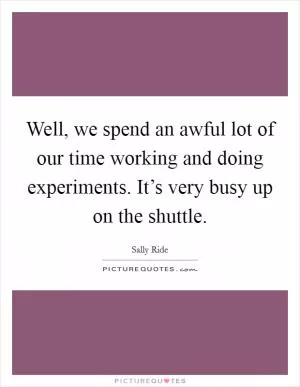 Well, we spend an awful lot of our time working and doing experiments. It’s very busy up on the shuttle Picture Quote #1
