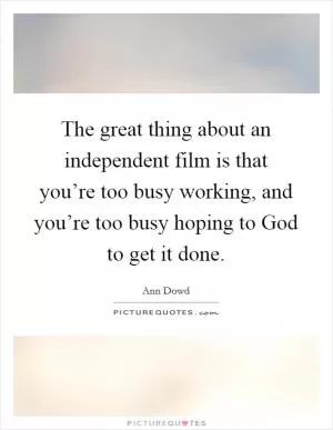 The great thing about an independent film is that you’re too busy working, and you’re too busy hoping to God to get it done Picture Quote #1