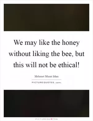We may like the honey without liking the bee, but this will not be ethical! Picture Quote #1