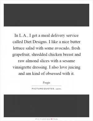 In L.A., I get a meal delivery service called Diet Designs. I like a nice butter lettuce salad with some avocado, fresh grapefruit, shredded chicken breast and raw almond slices with a sesame vinaigrette dressing. I also love juicing and am kind of obsessed with it Picture Quote #1