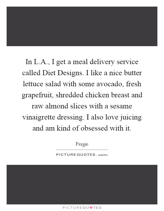In L.A., I get a meal delivery service called Diet Designs. I like a nice butter lettuce salad with some avocado, fresh grapefruit, shredded chicken breast and raw almond slices with a sesame vinaigrette dressing. I also love juicing and am kind of obsessed with it. Picture Quote #1