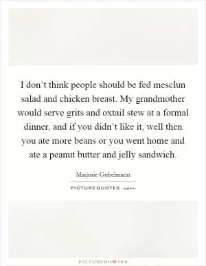 I don’t think people should be fed mesclun salad and chicken breast. My grandmother would serve grits and oxtail stew at a formal dinner, and if you didn’t like it, well then you ate more beans or you went home and ate a peanut butter and jelly sandwich Picture Quote #1