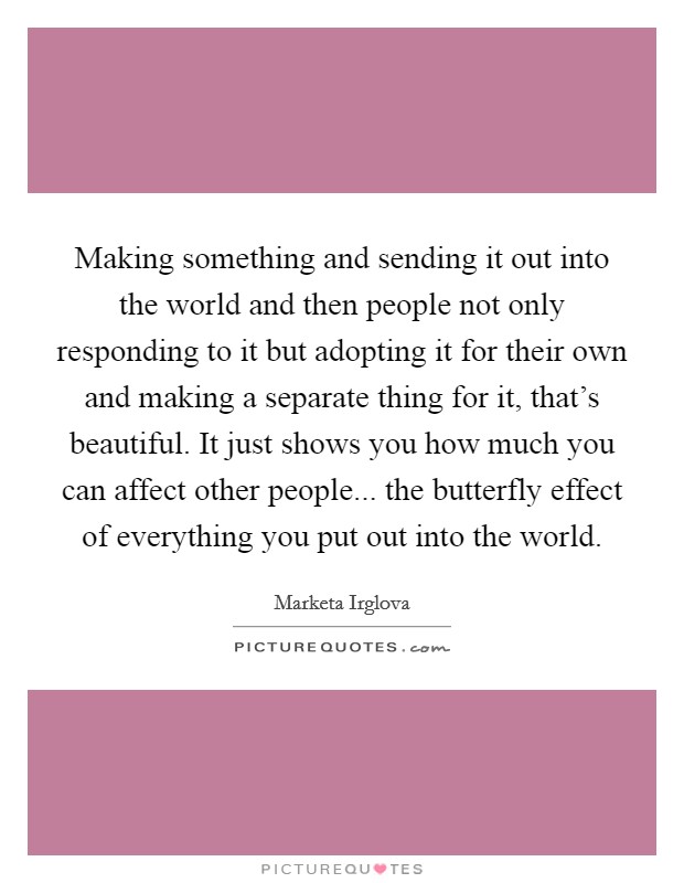 Making something and sending it out into the world and then people not only responding to it but adopting it for their own and making a separate thing for it, that's beautiful. It just shows you how much you can affect other people... the butterfly effect of everything you put out into the world. Picture Quote #1